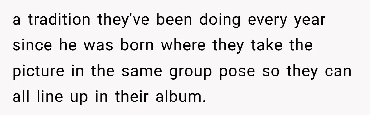 a tradition they've been doing every year since he was born where they take the picture in the same group pose so they can all line up in their album.