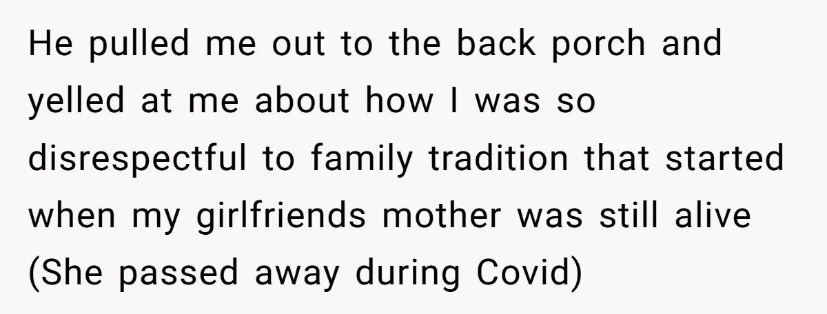 He pulled me out to the back porch and yelled at me about how I was so disrespectful to family tradition that started when my girlfriends mother was still alive...
