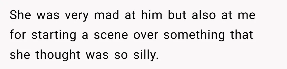 She was very mad at him but also at me for starting a scene over something that she thought was so silly.