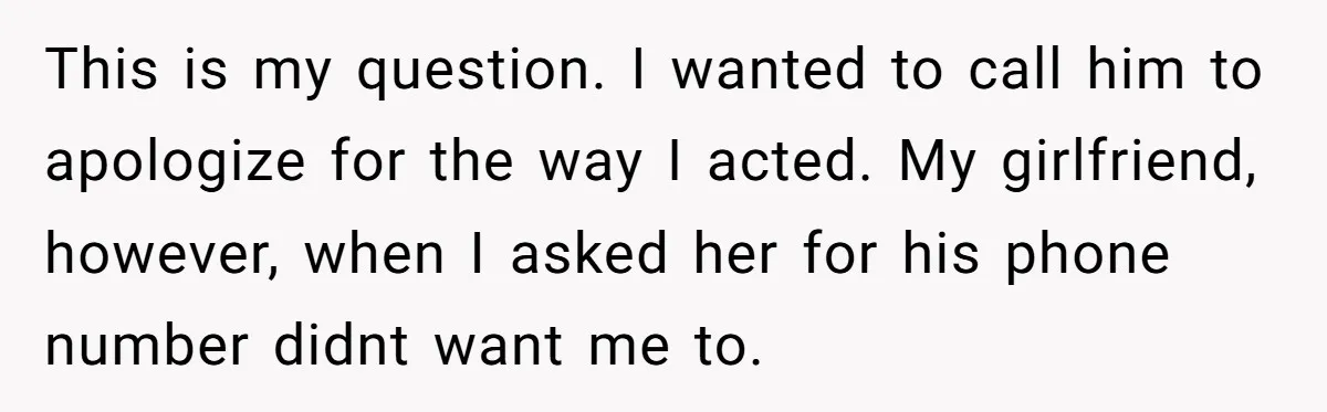 This is my question. I wanted to call him to apologize for the way I acted. My girlfriend, however, when I asked her for his phone number didnt want me...