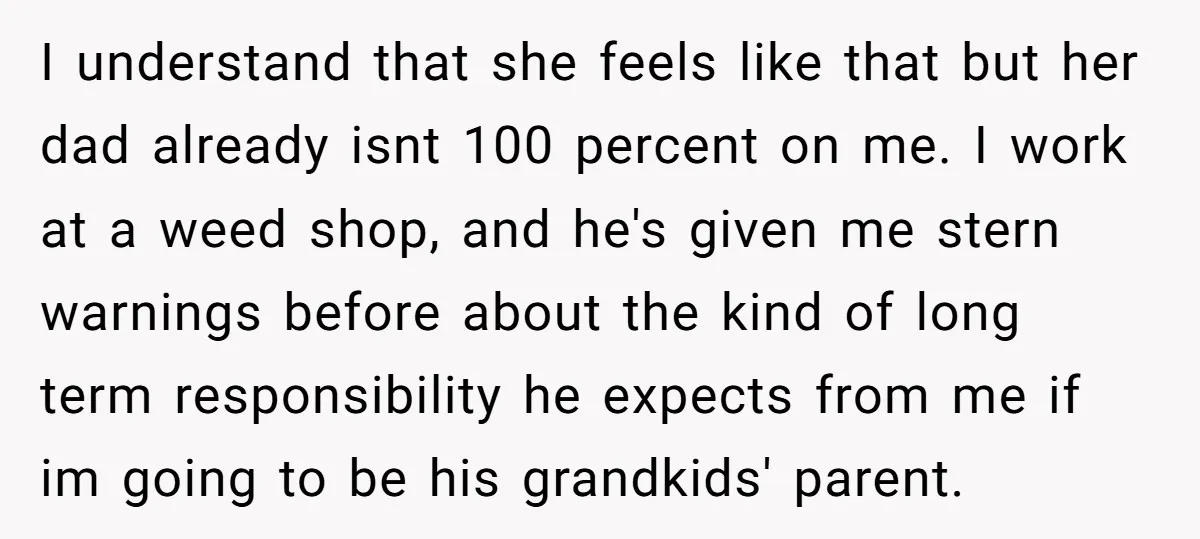 I understand that she feels like that but her dad already isnt 100 percent on me. I work at a weed shop, and he's given me stern warnings before about...