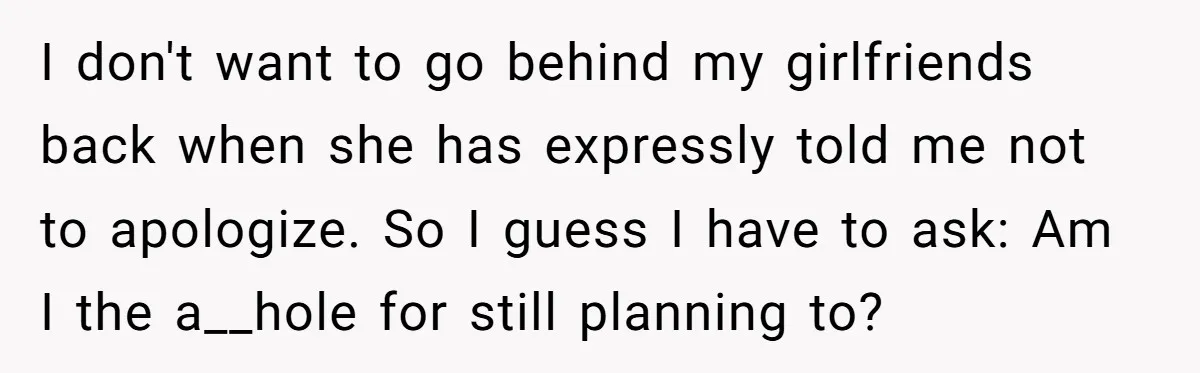 I don't want to go behind my girlfriends back when she has expressly told me not to apologize. So I guess I have to ask: Am I the a__hole for...