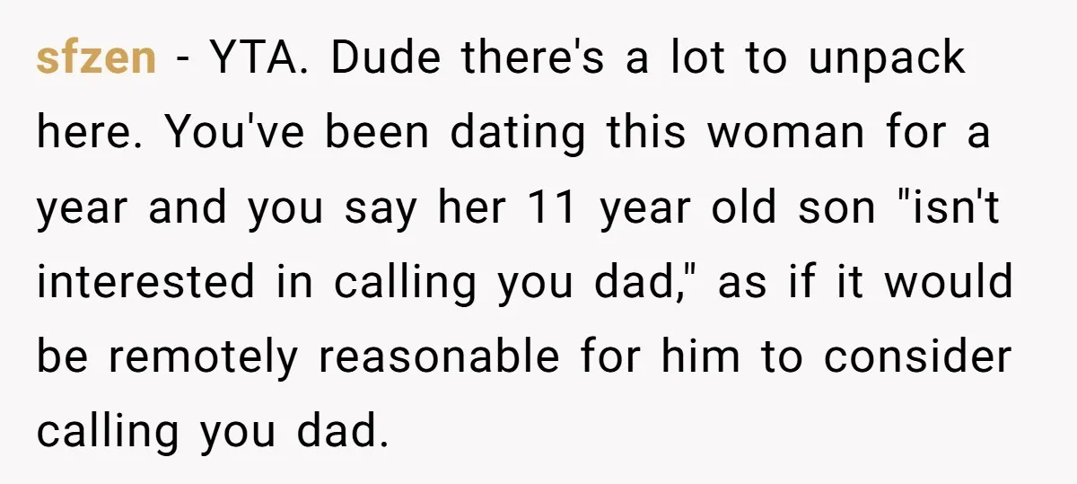 sfzen − YTA. Dude there's a lot to unpack here. You've been dating this woman for a year and you say her 11 year old son "isn't interested in calling...
