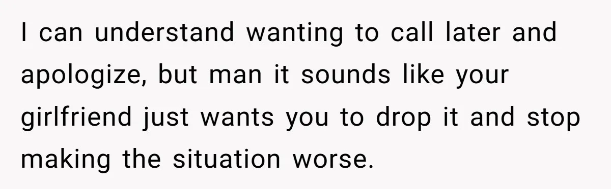 I can understand wanting to call later and apologize, but man it sounds like your girlfriend just wants you to drop it and stop making the situation worse.