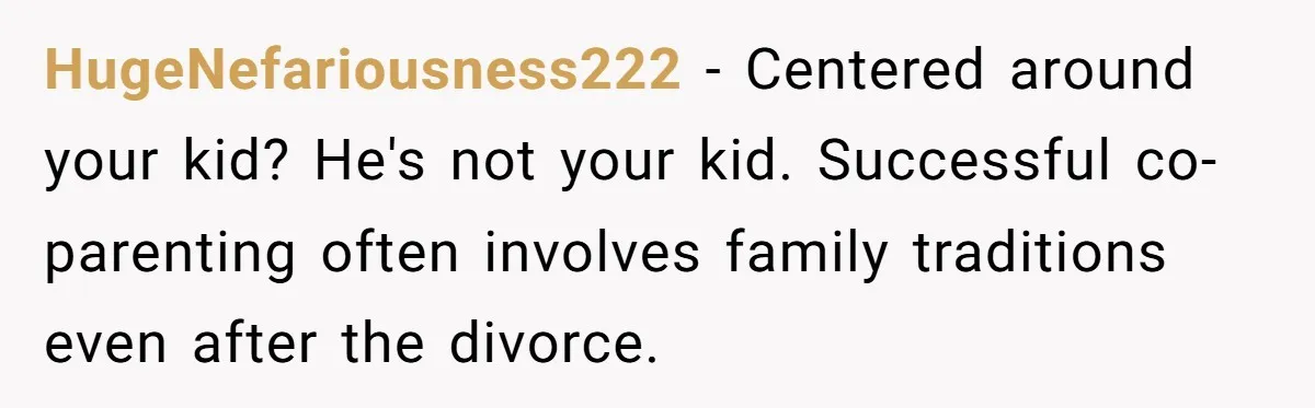 HugeNefariousness222 − Centered around your kid? He's not your kid. Successful co-parenting often involves family traditions even after the divorce.
