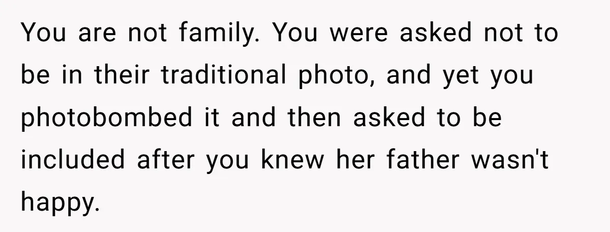 You are not family. You were asked not to be in their traditional photo, and yet you photobombed it and then asked to be included after you knew her father...