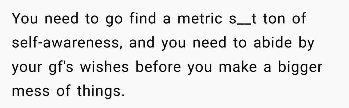 You need to go find a metric s__t ton of self-awareness, and you need to abide by your gf's wishes before you make a bigger mess of things.