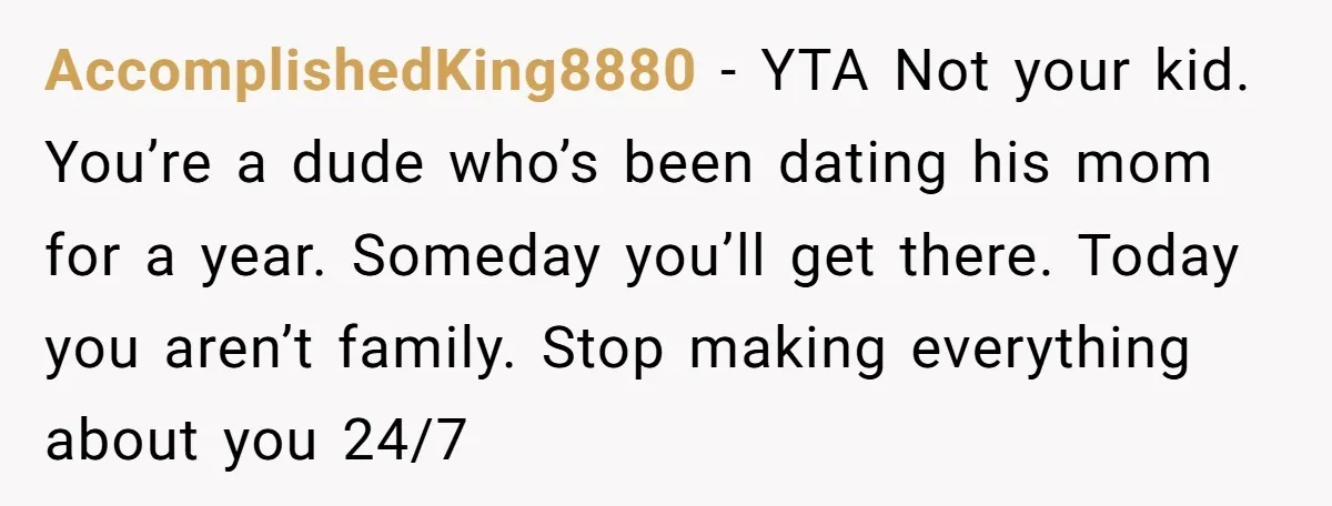 AccomplishedKing8880 − YTA Not your kid. You’re a dude who’s been dating his mom for a year. Someday you’ll get there. Today you aren’t family. Stop making everything about you...