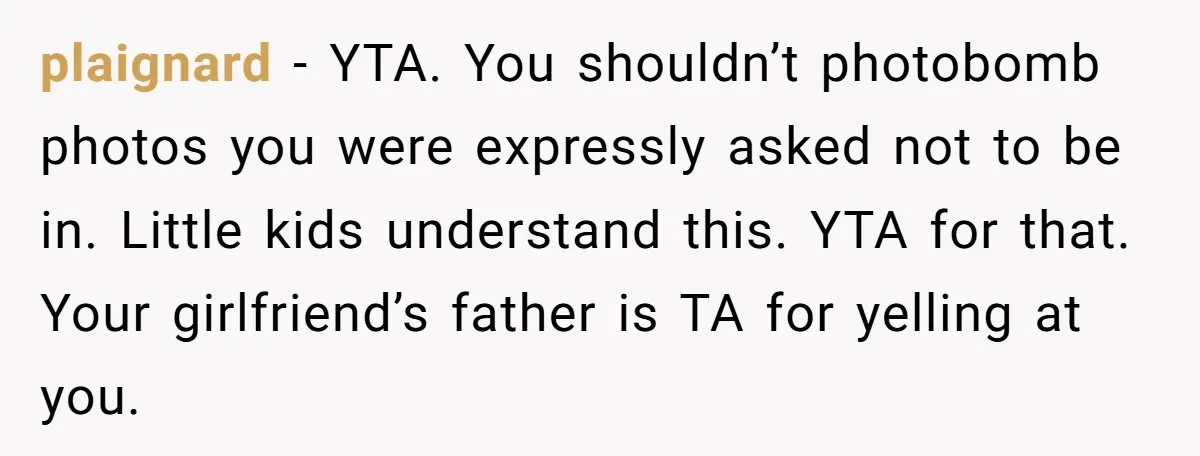 plaignard − YTA. You shouldn’t photobomb photos you were expressly asked not to be in. Little kids understand this. YTA for that. Your girlfriend’s father is TA for yelling at...