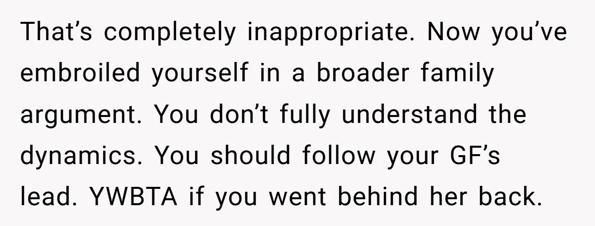 That’s completely inappropriate. Now you’ve embroiled yourself in a broader family argument. You don’t fully understand the dynamics. You should follow your GF’s lead. YWBTA if you went behind her...