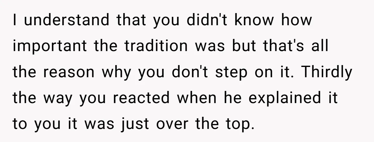 I understand that you didn't know how important the tradition was but that's all the reason why you don't step on it. Thirdly the way you reacted when he explained...