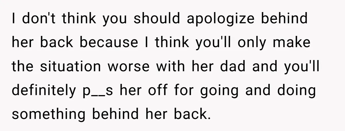 I don't think you should apologize behind her back because I think you'll only make the situation worse with her dad and you'll definitely p__s her off for going and...