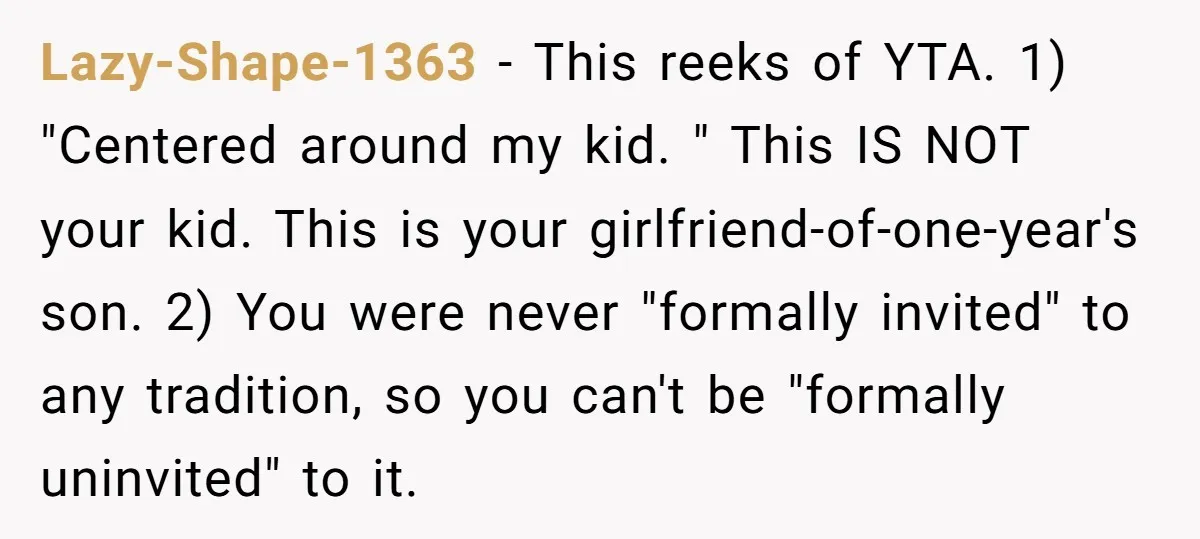 Lazy-Shape-1363 − This reeks of YTA. 1) "Centered around my kid. " This IS NOT your kid. This is your girlfriend-of-one-year's son. 2) You were never "formally invited" to any...