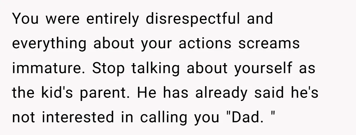 You were entirely disrespectful and everything about your actions screams immature. Stop talking about yourself as the kid's parent. He has already said he's not interested in calling you "Dad....