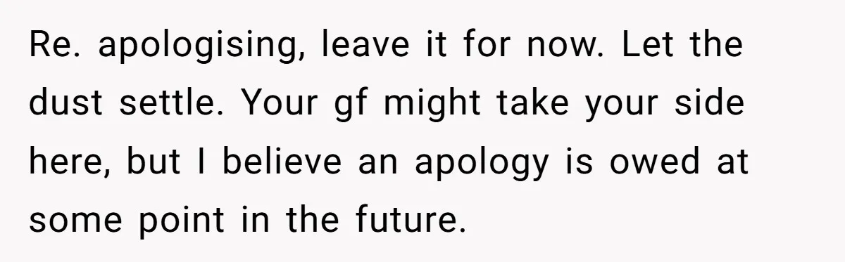 Re. apologising, leave it for now. Let the dust settle. Your gf might take your side here, but I believe an apology is owed at some point in the future.