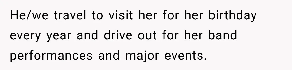 He/we travel to visit her for her birthday every year and drive out for her band performances and major events.