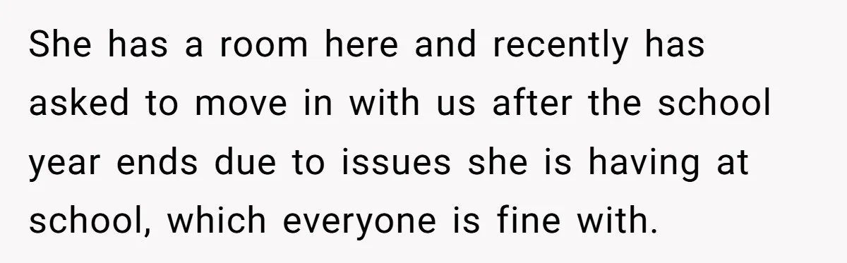 She has a room here and recently has asked to move in with us after the school year ends due to issues she is having at school, which everyone is...