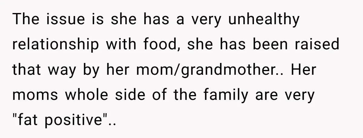 The issue is she has a very unhealthy relationship with food, she has been raised that way by her mom/grandmother.. Her moms whole side of the family are very "fat...
