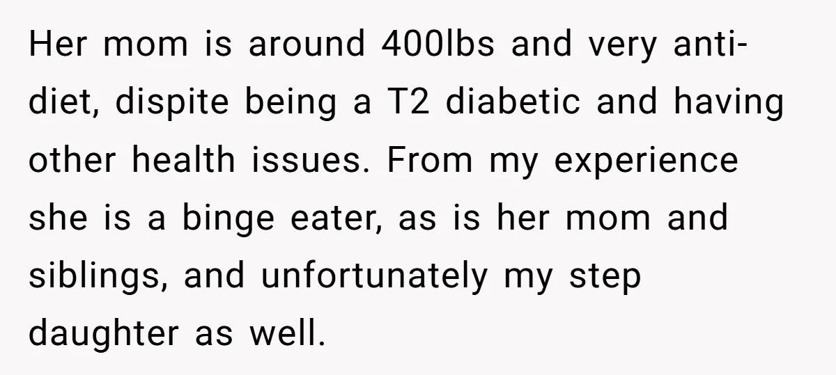Her mom is around 400lbs and very anti-diet, dispite being a T2 diabetic and having other health issues. From my experience she is a binge eater, as is her mom...