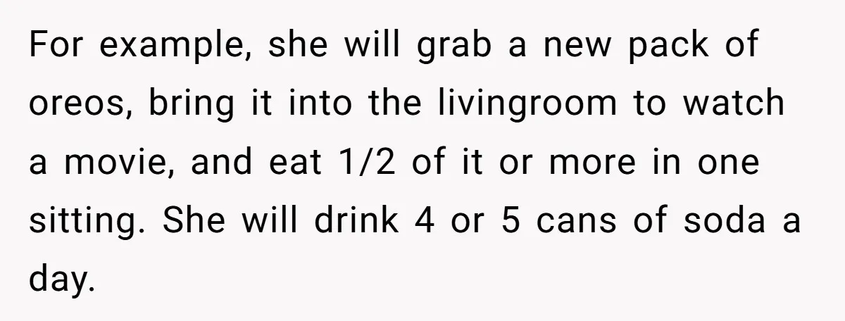 For example, she will grab a new pack of oreos, bring it into the livingroom to watch a movie, and eat 1/2 of it or more in one sitting. She...