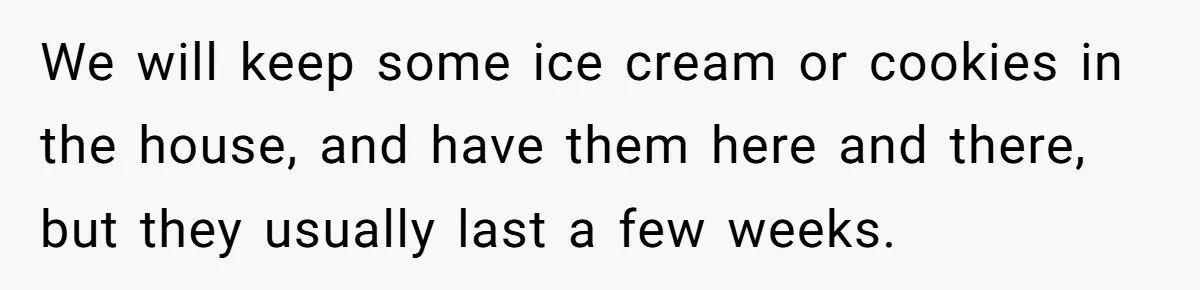 We will keep some ice cream or cookies in the house, and have them here and there, but they usually last a few weeks.