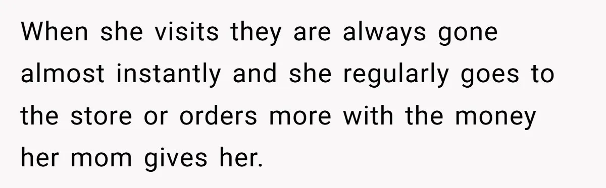 When she visits they are always gone almost instantly and she regularly goes to the store or orders more with the money her mom gives her.