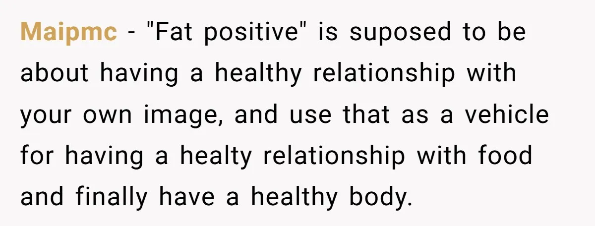 Maipmc − "Fat positive" is suposed to be about having a healthy relationship with your own image, and use that as a vehicle for having a healty relationship with food...