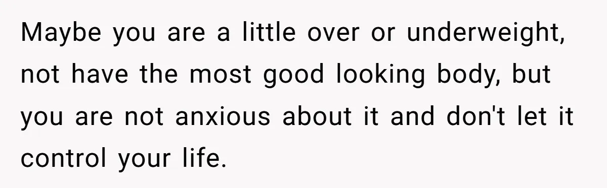 Maybe you are a little over or underweight, not have the most good looking body, but you are not anxious about it and don't let it control your life.