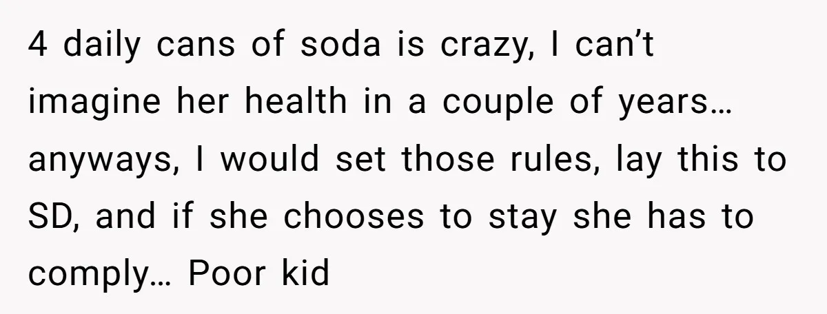 4 daily cans of soda is crazy, I can’t imagine her health in a couple of years… anyways, I would set those rules, lay this to SD, and if she...