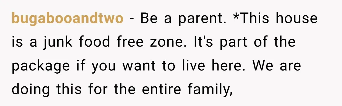 bugabooandtwo − Be a parent. *This house is a junk food free zone. It's part of the package if you want to live here. We are doing this for the...