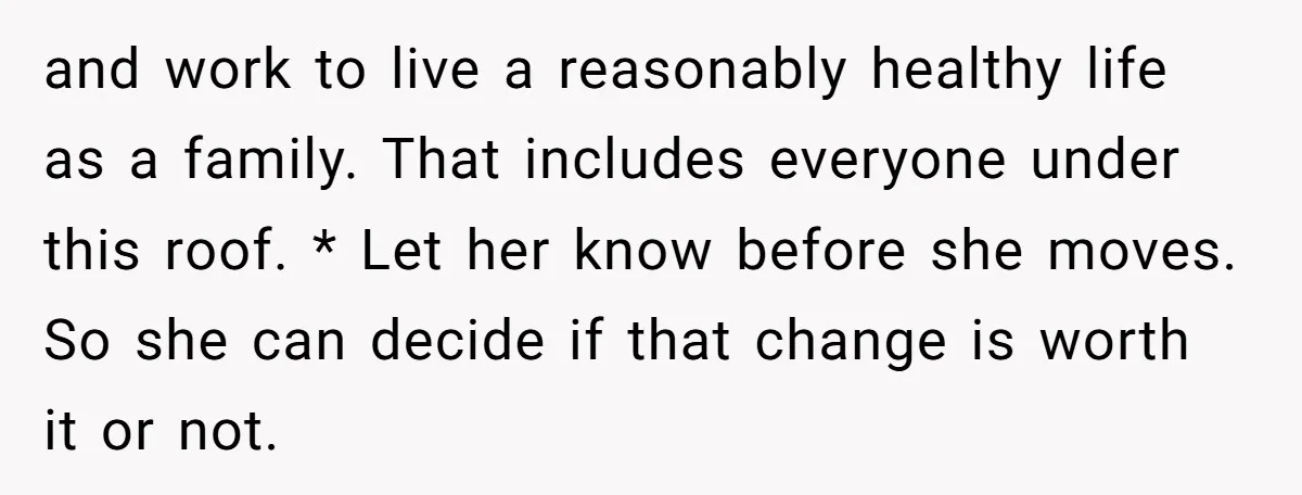 and work to live a reasonably healthy life as a family. That includes everyone under this roof. * Let her know before she moves. So she can decide if that...