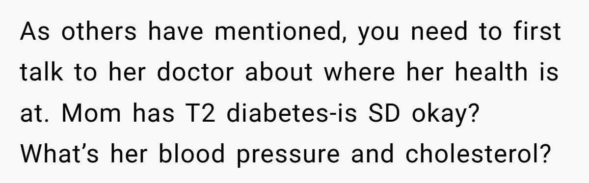 As others have mentioned, you need to first talk to her doctor about where her health is at. Mom has T2 diabetes-is SD okay? What’s her blood pressure and cholesterol?