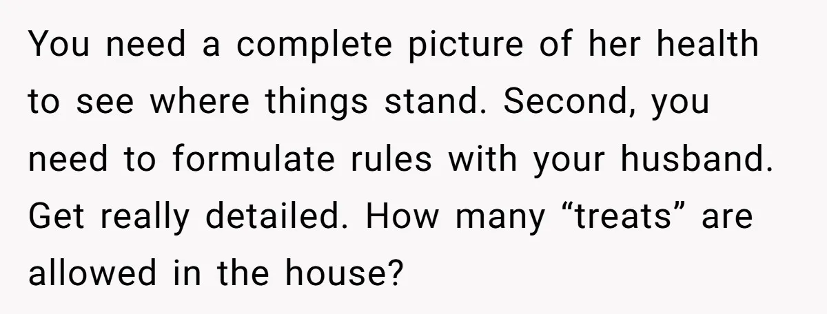 You need a complete picture of her health to see where things stand. Second, you need to formulate rules with your husband. Get really detailed. How many “treats” are allowed...