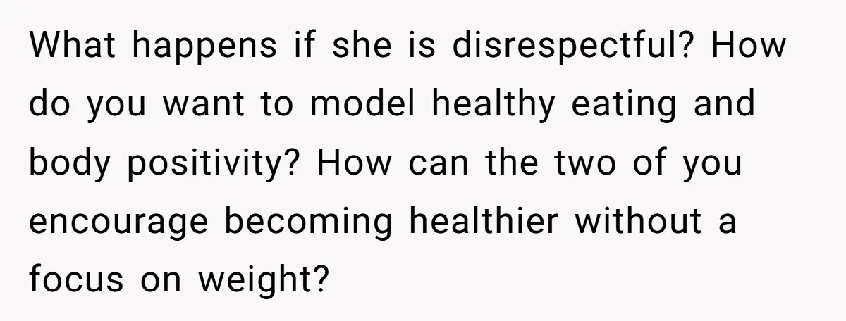 What happens if she is disrespectful? How do you want to model healthy eating and body positivity? How can the two of you encourage becoming healthier without a focus on...