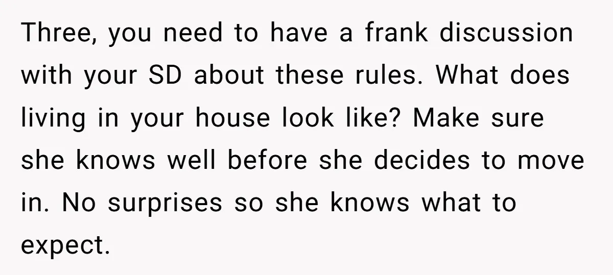 Three, you need to have a frank discussion with your SD about these rules. What does living in your house look like? Make sure she knows well before she decides...