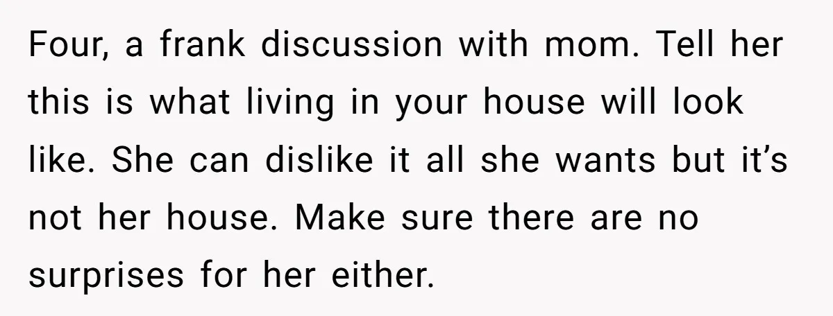 Four, a frank discussion with mom. Tell her this is what living in your house will look like. She can dislike it all she wants but it’s not her house....