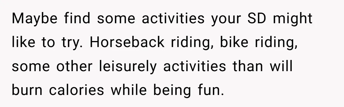Maybe find some activities your SD might like to try. Horseback riding, bike riding, some other leisurely activities than will burn calories while being fun.