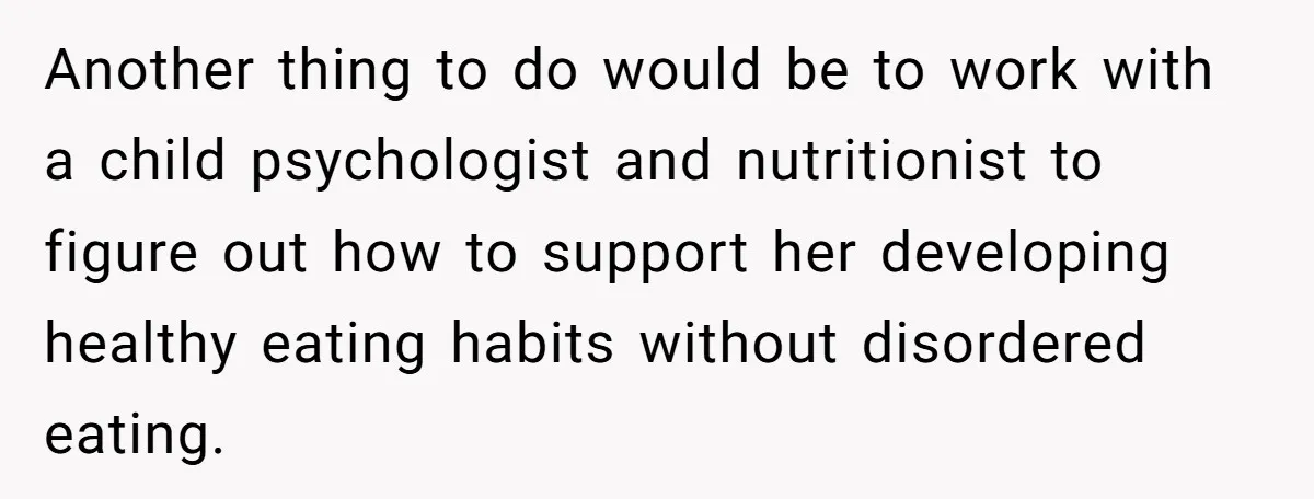 Another thing to do would be to work with a child psychologist and nutritionist to figure out how to support her developing healthy eating habits without disordered eating.
