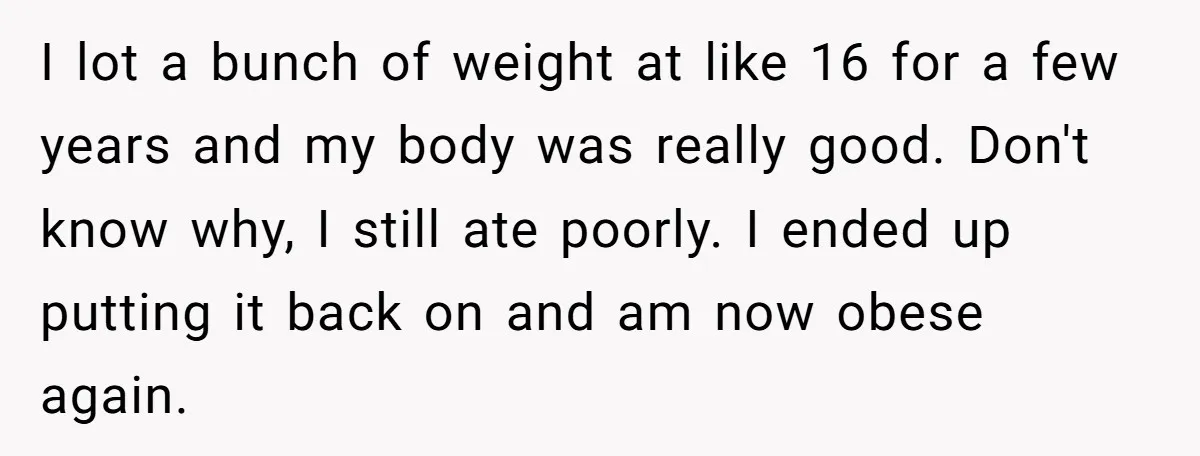 I lot a bunch of weight at like 16 for a few years and my body was really good. Don't know why, I still ate poorly. I ended up putting...
