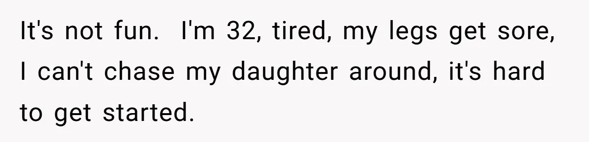 It's not fun.  I'm 32, tired, my legs get sore, I can't chase my daughter around, it's hard to get started.
