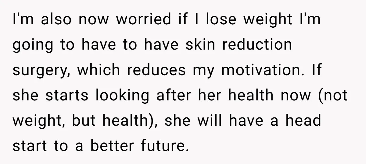 I'm also now worried if I lose weight I'm going to have to have skin reduction surgery, which reduces my motivation. If she starts looking after her health now (not...