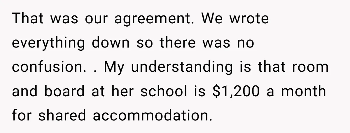 That was our agreement. We wrote everything down so there was no confusion. . My understanding is that room and board at her school is $1,200 a month for shared...