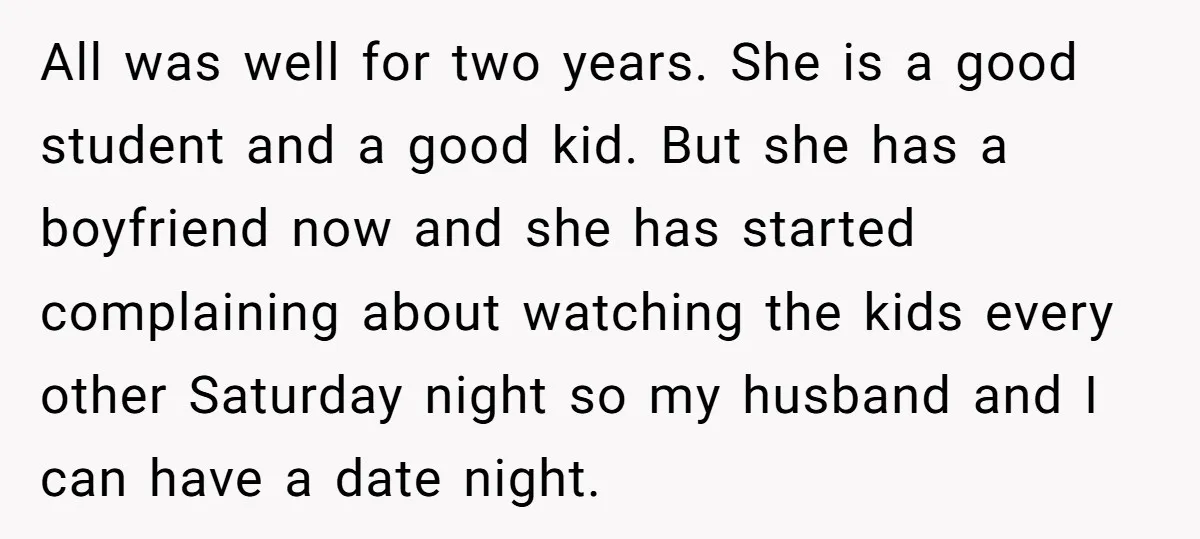 All was well for two years. She is a good student and a good kid. But she has a boyfriend now and she has started complaining about watching the kids...