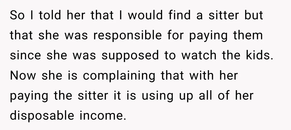 So I told her that I would find a sitter but that she was responsible for paying them since she was supposed to watch the kids. Now she is complaining...