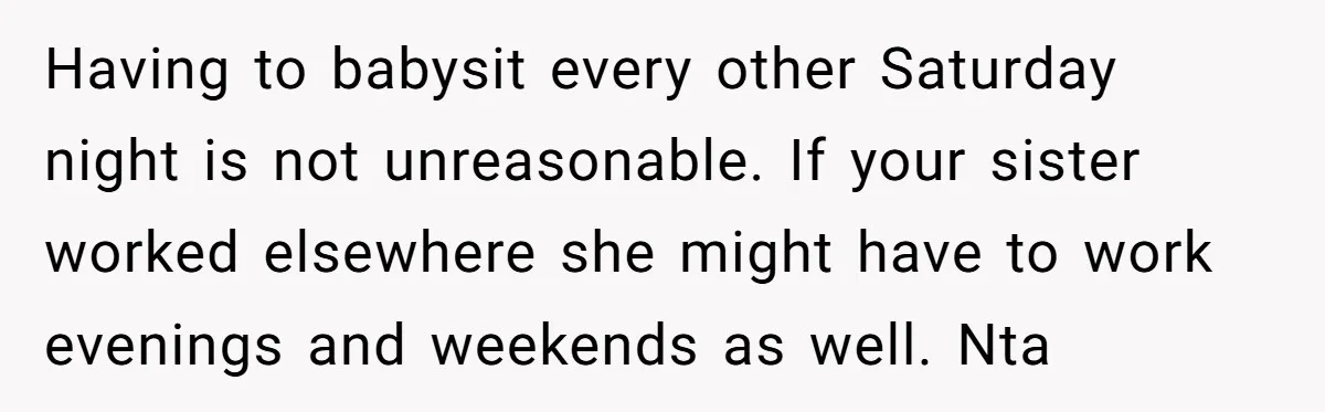 Having to babysit every other Saturday night is not unreasonable. If your sister worked elsewhere she might have to work evenings and weekends as well. Nta
