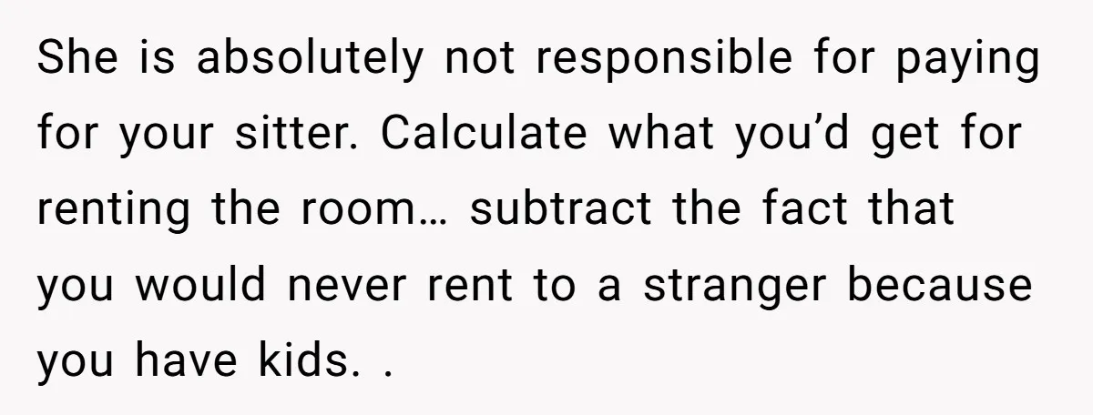 She is absolutely not responsible for paying for your sitter. Calculate what you’d get for renting the room… subtract the fact that you would never rent to a stranger because...