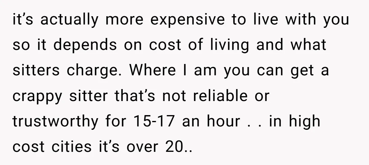 it’s actually more expensive to live with you so it depends on cost of living and what sitters charge. Where I am you can get a crappy sitter that’s not...