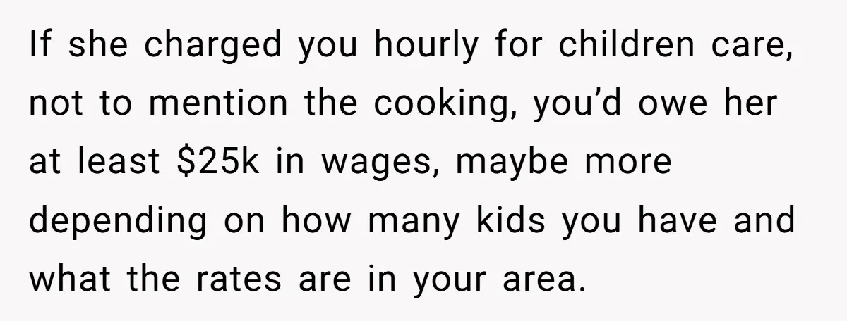 If she charged you hourly for children care, not to mention the cooking, you’d owe her at least $25k in wages, maybe more depending on how many kids you have...