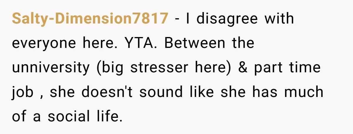 Salty-Dimension7817 − I disagree with everyone here. YTA. Between the unniversity (big stresser here) & part time job , she doesn't sound like she has much of a social life.