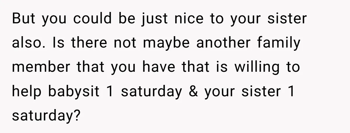 But you could be just nice to your sister also. Is there not maybe another family member that you have that is willing to help babysit 1 saturday & your...